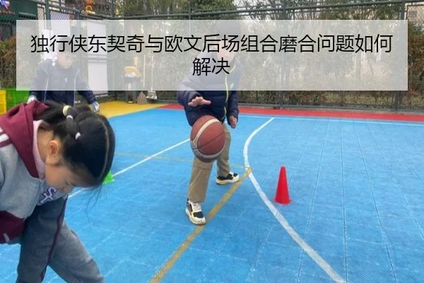 独行侠东契奇与欧文后场组合磨合问题如何解决